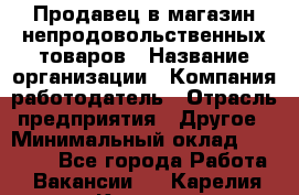 Продавец в магазин непродовольственных товаров › Название организации ­ Компания-работодатель › Отрасль предприятия ­ Другое › Минимальный оклад ­ 22 000 - Все города Работа » Вакансии   . Карелия респ.,Костомукша г.